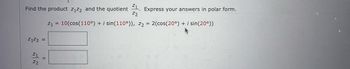 **Problem Statement:**

Find the product \( z_1z_2 \) and the quotient \( \frac{z_1}{z_2} \). Express your answers in polar form.

Given:

\[ z_1 = 10(\cos(110^\circ) + i \sin(110^\circ)) \]

\[ z_2 = 2(\cos(20^\circ) + i \sin(20^\circ)) \]

**Solution:**

\[ z_1z_2 = \_\_\_\_ \]

\[ \frac{z_1}{z_2} = \_\_\_\_ \]

**Explanation:**

In polar form, the complex number \( z = r(\cos \theta + i \sin \theta) \) can be treated using the modulus \( r \) and argument \( \theta \).

For the product \( z_1z_2 \), multiply the moduli and add the arguments:

\[ z_1z_2 = (10 \times 2)\left(\cos(110^\circ + 20^\circ) + i \sin(110^\circ + 20^\circ)\right) = 20(\cos(130^\circ) + i \sin(130^\circ)) \]

For the quotient \( \frac{z_1}{z_2} \), divide the moduli and subtract the arguments:

\[ \frac{z_1}{z_2} = \left(\frac{10}{2}\right)\left(\cos(110^\circ - 20^\circ) + i \sin(110^\circ - 20^\circ)\right) = 5(\cos(90^\circ) + i \sin(90^\circ)) \]

\( \cos(90^\circ) = 0 \) and \( \sin(90^\circ) = 1 \), so:

\[ \frac{z_1}{z_2} = 5i \]