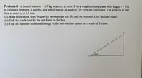 Problem 4. A box of mass m = 2.0 kg is at rest at point B on a rough inclined plane with length s = 8.0
m (distance between A and B), and which makes an angle of 30° with the horizontal. The velocity of the
box at point A is 2.5 m/s.
(a) What is the work done by gravity between the top (B) and the bottom (A) of inclined plane?
(b) Find the work done by the net force on the box.
(c) Find the increase in thermal energy in the box-incline system as a result of friction.
30°
