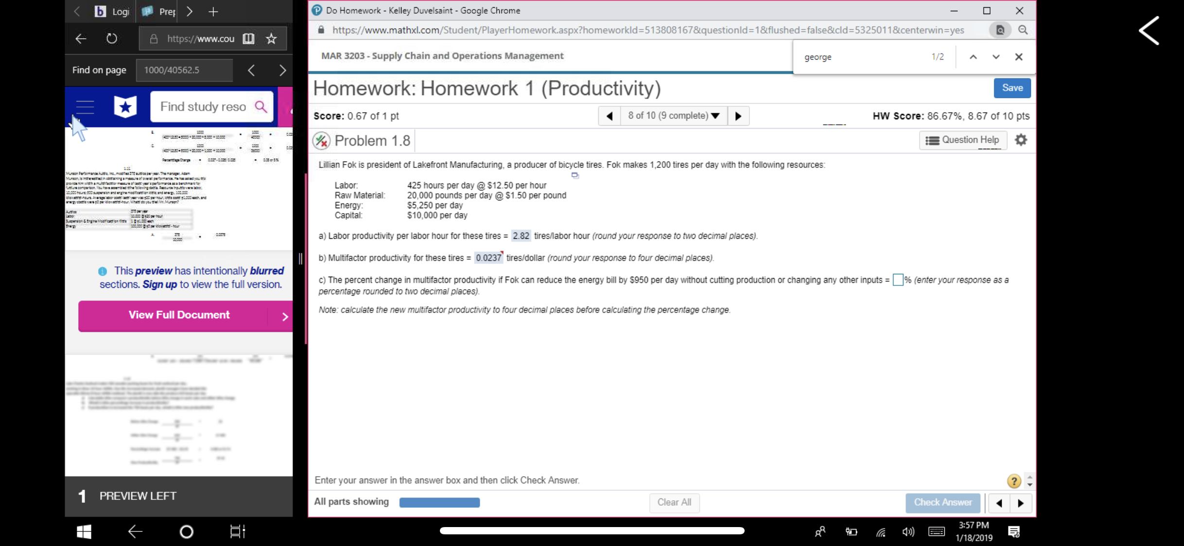 Do Homework - Kelley Duvelsaint -Google Chrome
https://www.mathxl.com/Student/PlayerHomework.aspx?homeworkld-513808 167&questionid=1&flushedzfalse&cld:5325011&centerwinsyes
®a
K O
https://www.cou
MAR 3203-Supply Chain and Operations Management
george
1/2
Find on page
1000/40562.5
Homework: Homework 1 (Productivity)
Score: 0.67 of 1 pt
Problem 1.8
Save
Find study reso Q
8 of 10 (9 complete)
HW Score: 86.67%, 8.67 of 10 pts
Question Help
Lillian Fok is president of Lakefront Manufacturing, a producer of bicycle tires. Fok makes 1,200 tires per day with the following resources
Labor
425 hours per day @$12.50 per hour
Raw Material 20,000 pounds per day @ $1.50 per pound
$5,250 per day
$10,000 per day
Energy
Capital
a) Labor productivity per labor hour for these tires 2.82 tires/labor hour (round your response to two decimal places)
b) Multifactor productivity for these tires 0.0237 tires/dollar (round your response to four decimal places)
c) The percent change in mult factor productivity Fok can reduce the energy bill by S950 per day without cutting production or changing any other inputs-
This preview has intentionally blurred
sections. Sign up to view the full version.
% enter your response as a
percentage rounded to two decimal places)
Note: calculate the new multifactor productivity to four decimal places before calculating the percentage change
View Full Document
Enter your answer in the answer box and then click Check Answer
PREVIEW LEFT
All parts showing
Clear All
Check Answer
3:57 PM
1/18/2019
