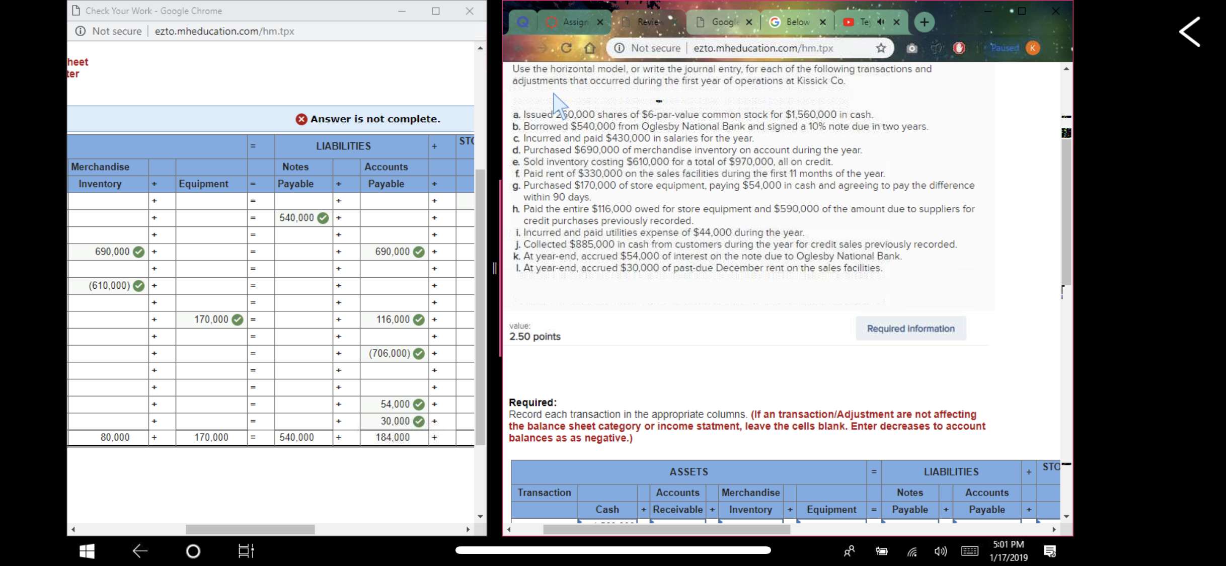 Check Your Work-Google Chrome
ⓘ Not secure l ezto.mheducation.com/hm.tpx
Assign ×
С
Not secure l ezto.mheducation.com/hm.tpx
heet
er
Use the horizontal model, or write the journal entry, for each of the following transactions and
adjustments that occurred during the first year of operations at Kissick Co.
a. Issued 250,000 shares of $6-par-value common stock for $1,560,000 in cash.
b. Borrowed $540,000 from Oglesby National Bank and signed a 10% note due in two years
C Incurred and paid $430,000 in salaries for the year.
d. Purchased $690,000 of merchandise inventory on account during the year
e. Sold inventory costing $610,000 for a total of $970,000, all on credit.
f Paid rent of $330,000 on the sales facilities during the first 11 months of the year
g. Purchased $170,000 of store equipment, paying $54,000 in cash and agreeing to pay the difference
Answer is not complete.
隨
ST
LIABILITIES
Merchandise
Notes
Accounts
Inventory
EquipmentPa
Payable
within 90 days
h. Paid the entire $116,000 owed for store equipment and $590,000 of the amount due to suppliers for
-540,000+
credit purchases previously recorded
i. Incurred and paid utilities expense of $44,000 during the year
j. Collected $885,000 in cash from customers during the year for credit sales previously recorded.
k. At year-end, accrued $54,000 of interest on the note due to Oglesby National Bank
L. At year-end, accrued $30,000 of past-due December rent on the sales facilities
690,000+
690,000+
610,000)+
70,000
116,000
value:
2.50 points
Required information
(706,000)
54,000+
30,000+
184,000
Required:
Record each transaction in the appropriate columns. (If an transaction/Adjustment are not affecting
the balance sheet category or income statment, leave the cells blank. Enter decreases to account
balances as as negative.)
80,000 +
170,000
540,000 +
STO
ASSETS
LIABILITIES
Transaction
Accounts Merchandise
Notes
Accounts
Cash ReceivableInventoryEquipmentPayablePayable
5:01 PM
1/17/2019
