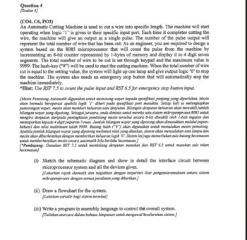 Question 4
[Soalan 4]
(CO4, C6, PO3)
An Automatic Cutting Machine is used to cut a wire into specific length. The machine will start
operating when logic '1' is given to their specific input port. Each time it completes cutting the
wire, the machine will give an output as a single pulse. The number of the pulse output will
represent the total number of wire that has been cut. As an engineer, you are required to design a
system based on the 8085 microprocessor that will count the pulse from the machine by
incrementing an 8-bit counter represented by 1-bytes of memory and display it to 4 digit seven
segments. The total number of wire to be cut is set through keypad and the maximum value is
9999. The hash-key ("#") will be used to start the cutting machine. When the total number of wire
cut is equal to the setting value, the system will light up one lamp and give output logic '0' to stop
the machine. The system also needs an emergency stop button that will automatically stop the
machine immediately.
*Hint: Use RST 7.5 to count the pulse input and RST 6.5 for emergency stop button input.
[Mesin Pemotong Automatik digunakan untuk memotong wayer kepada spesifikasi panjang yang diperlukan. Mesin
akan bermula beroperasi apabila logik 'I' diberi pada spesifikasi port masukan. Setiap kali ia melengkapkan
pemotongan wayer, mesin akan memberi keluaran satu denyutan. Bilangan denyutan keluaran akan mewakili jumlah
bilangan wayer yang dipotong. Sebagai jurutera, anda diminta untuk mereka satu sistem mikropemproses 8085 untuk
mengira denyutan daripada peningkatan pembilang mesin tersebut secara 8-bit diwakili oleh 1-bait ingatan dan
memaparkan kepada 4 digit paparan 7-ruas. Jumlah bilangan wayer yang dipotong akan dimasukkan melalui papan-
kekunci dan nilai maksimum ialah 9999. Butang hash ("#") akan digunakan untuk memulakan mesin pemotong.
Apabila jumlah bilangan wayar yang dipotong melintasi nilai yang disetkan, sistem akan menyalakan satu lampu dan
mesin akan diberhentikan dengan memberikan keluaran logik '0'. Sistem ini juga memerlukan suis butang kecemasan
untuk memberhentikan mesin secara automatik bila berlaku kecemasan.]
["Pembayang: Gunakan RST 7.5 untuk membilang denyutan masukan dan RST 6.5 untuk masukan suis tekan
kecemasan]
(i) Sketch the schematic diagram and show in detail the interface circuit between
microprocessor system and all the devices given.
[Lakarkan rajah skematik dan tunjukkan dengan terperinci litar pengantaramukaan antara sistem
mikropemproses dengan semua peralatan yang diberikan.]
(ii) Draw a flowchart for the system.
[Lukiskan cartalir bagi sistem tersebut]
(iii) Write a program in assembly language to control the overall system.
[Tuliskan aturcara dalam bahasa himpunan untuk mengawal keseluruhan sistem.]