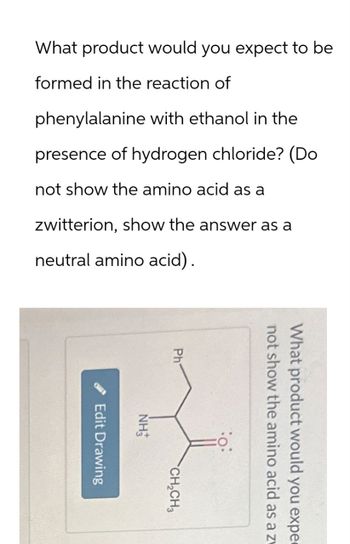 What product would you expect to be
formed in the reaction of
phenylalanine with ethanol in the
presence of hydrogen chloride? (Do
not show the amino acid as a
zwitterion, show the answer as a
neutral amino acid).
not show the amino acid as a zv
What product would you expe
Ph
NH3
CH2CH3
Edit Drawing