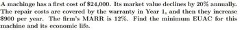 A machinge has a first cost of $24,000. Its market value declines by 20% annually.
The repair costs are covered by the warranty in Year 1, and then they increase
$900 per year. The firm's MARR is 12%. Find the minimum EUAC for this
machine and its economic life.