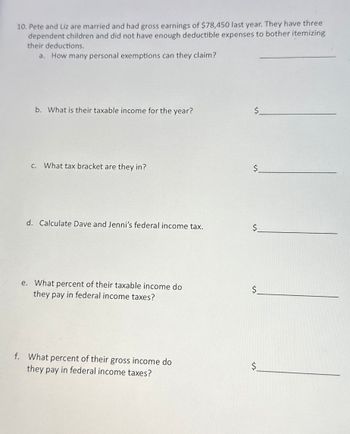 10. Pete and Liz are married and had gross earnings of $78,450 last year. They have three
dependent children and did not have enough deductible expenses to bother itemizing
their deductions.
a. How many personal exemptions can they claim?
b. What is their taxable income for the year?
$
c. What tax bracket are they in?
$
d. Calculate Dave and Jenni's federal income tax.
$
e. What percent of their taxable income do
they pay in federal income taxes?
$
f. What percent of their gross income do
they pay in federal income taxes?