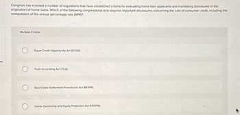 es
Congress has enacted a number of regulations that have established criteria for evaluating home loan applicants and mandating disclosures in the
origination of home loans. Which of the following congressional acts requires important disclosures concerning the cost of consumer credit, including the
computation of the annual percentage rate (APR)?
Multiple Choice
Equal Credit Opportunity Act (ECOA)
Truth-in-Lending Act (TILA)
Real Estate Settlement Procedures Act (RESPA)
О
Home Ownership and Equity Protection Act (HOEPA)