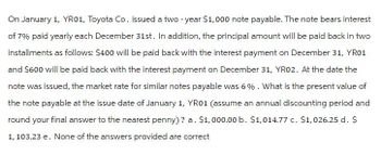 On January 1, YR01, Toyota Co. issued a two-year $1,000 note payable. The note bears interest
of 7% paid yearly each December 31st. In addition, the principal amount will be paid back in two
installments as follows: $400 will be paid back with the interest payment on December 31, YR01
and $600 will be paid back with the interest payment on December 31, YR02. At the date the
note was issued, the market rate for similar notes payable was 6%. What is the present value of
the note payable at the issue date of January 1, YR01 (assume an annual discounting period and
round your final answer to the nearest penny)? a. $1,000.00 b. $1,014.77 c. $1,026.25 d. $
1, 103.23 e. None of the answers provided are correct