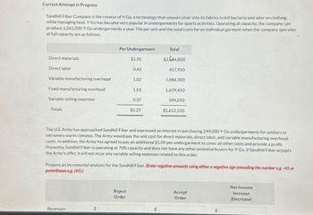 Current Attempt in Progress
Sandhill Fiber Company is the creator of Y-Go, a technology that weaves silver into its fabrics to kill bacteria and odor on clothing
while managing heat. Y-Go has become very popular in undergarments for sports activities. Operating at capacity, the company can
produce 1,065,000 Y-Go undergarments a year. The per unit and the total costs for an individual garment when the company operates
at full capacity are as follows.
Per Undergarment
Total
Direct materials
$1.92
$2,44,800
Direct labor
0.43
457,950
Variable manufacturing overhead
1.02
1,086,300
Fixed manufacturing overhead
Variable selling expenses
1.53
1,629,450
0.37
394,050
Totals
$5.27
$5,612,550
The U.S.Army has approached Sandhill Fiber and expressed an interest in purchasing 249,000 Y-Go undergarments for soldiers in
extremely warm climates. The Army would pay the unit cost for direct materials, direct labor, and variable manufacturing overhead
costs. In addition, the Army has agreed to pay an additional $1.09 per undergarment to cover all other costs and provide a profit.
Presently, Sandhill Fiber is operating at 70% capacity and does not have any other potential buyers for Y-Go. If Sandhill Fiber accepts
the Army's offer, it will not incur any variable selling expenses related to this order.
Prepare an incremental analysis for the Sandhill Fiber. (Enter negative amounts using either a negative sign preceding the number eg.-45 or
parentheses eg. (45).)
Revenues
Reject
Order
Accept
Order
$
$
Net Income
Increase
(Decrease)