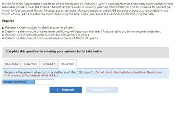Munoz Pointers Corporation expects to begin operations on January 1, year 1; it will operate as a specialty sales company that
sells laser pointers over the Internet. Munoz expects sales in January year 1 to total $270,000 and to increase 15 percent per
month in February and March. All sales are on account. Munoz expects to collect 69 percent of accounts receivable in the
month of sale, 24 percent in the month following the sale, and 7 percent in the second month following the sale.
Required
a. Prepare a sales budget for the first quarter of year 1.
b. Determine the amount of sales revenue Munoz will report on the year 1 first quarterly pro forma income statement.
c. Prepare a cash receipts schedule for the first quarter of year 1.
d. Determine the amount of accounts receivable as of March 31, year 1.
Complete this question by entering your answers in the tabs below.
Required A
Required B Required C Required D
Determine the amount of accounts receivable as of March 31, year 1. (Do not round intermediate calculations. Round your
final answers to the nearest whole dollar.)
Accounts receivable
< Required C
Required D >