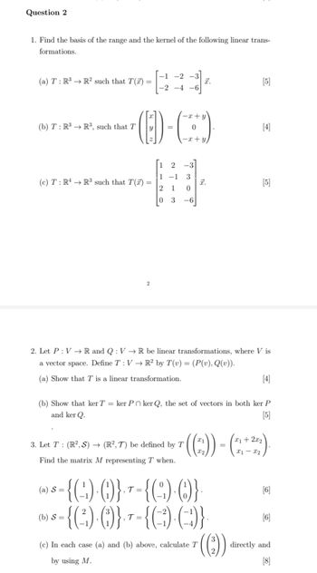 Question 2
1. Find the basis of the range and the kernel of the following linear trans-
formations.
(a) T: R3 R² such that T() =
-1-2-3
-2-4-6
Z.
[5]
-x+y
(b) T: R3 R³, such that T
=
0
[4]
-x+y
2
1-1 3
(c) T: RR3 such that T() =
I.
[5]
2
1 0
03
-6
2. Let PVR and Q: V→R be linear transformations, where V is
a vector space. Define T: VR2 by T(v) = (P(v), Q(v)).
(a) Show that T is a linear transformation.
[4]
(b) Show that ker T = ker Poker Q, the set of vectors in both ker P
and ker Q.
[5]
3. Let T (R2,S) →> (R2, 7) be defined by T
x1-x2
Find the matrix M representing T when.
(a) S=
(b) S=
= {(~)·()}• T = {(~)·()}·
T=
= {(²)·({}) } = {( -3)·(~})}
(c) In each case (a) and (b) above, calculate T
.T=
by using M.
[6]
[6]
((²))
directly and
[8]