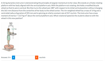 A 56-kg dynamics instructor is demonstrating the principles of angular momentum to her class. She stands on a freely rotating
platform with her body aligned with the vertical platform axis. With the platform not rotating, she holds a modified bicycle
wheel so that its axis is vertical. She then turns the wheel axis 180° with respect to its initial vertical position without changing
the 565-mm distance from the centerline of her body to the wheel center. The rim-weighted wheel has a mass of 14 kg and a
centroidal radius of gyration of 325 mm and is spinning at a fairly constant rate of 247 rev/min. The instructor has a mass
moment of inertia / = 3.57 kg-m² about the vertical platform axis. What rotational speed do the students observe with the
wheel in this new position?
565
mm
Answer: N = i
! rev/min