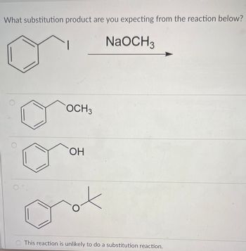 ### Expected Substitution Product from a Reaction

#### Reaction Details:
**Reagents:**
- Benzyl iodide (I attached to the benzyl group)
- Sodium methoxide (NaOCH₃)

#### Question:
What substitution product are you expecting from the reaction below?

#### Reaction Scheme:
```
  Benzyl iodide
     I
      \
            +   
   NaOCH₃
                →
```

(An arrow points from the sodium methoxide to the iodide compound, indicating the direction of the chemical reaction.)

#### Potential Products:
1. **Methoxybenzene** (Benzyl methoxy compound):
   ```
     OCH₃ 
      \
   ```
   **Structure:** A benzene ring with a methoxy group (OCH₃) attached to the benzylic position.

2. **Hydroxybenzene** (Benzyl alcohol):
   ```
     OH 
      \
   ```
   **Structure:** A benzene ring with a hydroxy group (OH) attached to the benzylic position.

3. **Tert-butoxybenzene** (Benzyl tert-butoxy compound):
   ```
     O
      \
   ```
   **Structure:** A benzene ring with a tert-butoxy group (O-tert-butyl) attached to the benzylic position.

4. **No Reaction:** This reaction is unlikely to produce any substitution products.

#### Diagram Explanation:
- **Option 1:** Shows a benzene ring with a methoxy group (OCH₃) attached.
- **Option 2:** Shows a benzene ring with a hydroxy group (OH) attached.
- **Option 3:** Shows a benzene ring with a tert-butoxy group (O-tert-butyl) attached.
- **Option 4:** Text indicating that no substitution reaction is likely. 

Choose the correct product based on the expected substitution reaction mechanism involving sodium methoxide (NaOCH₃) and benzyl iodide (note that sodium methoxide is a strong nucleophile and can replace the iodine atom in the benzyl group in an Sₙ2 reaction).