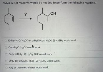 ### Determining the Reagents for a Chemical Reaction

In this exercise, we are asked to determine what set of reagents is needed to perform the following chemical reaction:

![Chemical Reaction](/images/chemical_reaction.png) 

A cyclohexene derivative (left side) is converted to a cyclohexanol derivative (right side).

**Question**: What set of reagents would be needed to perform the following reaction?

**Options**:
1. Either \( \text{H}_2\text{O}/\text{H}_3\text{O}^+ \) or 1) \( \text{Hg(OAc)}_2, \text{H}_2\text{O} \;| \; 2) \text{NaBH}_4 \) would work.
2. Only \( \text{H}_2\text{O}/\text{H}_3\text{O}^+ \) would work.
3. Only 1) \( \text{BH}_3 \;| \; 2) \text{H}_2\text{O}_2, \text{OH}^- \) would work.
4. Only 1) \( \text{Hg(OAc)}_2, \text{H}_2\text{O} \;| \; 2) \text{NaBH}_4 \) would work.
5. Any of these techniques would work.

---

**Explanation**:

1. **Acid-Catalyzed Hydration (\( \text{H}_2\text{O}/\text{H}_3\text{O}^+ \))**:
   - This method adds water to alkenes to form alcohols. The hydration is Markovnikov, meaning the hydroxyl group attaches to the more substituted carbon.

2. **Oxymercuration-Demercuration (1) \( \text{Hg(OAc)}_2 \), \( \text{H}_2\text{O} \;| \; 2) \text{NaBH}_4 \) )**:
   - This two-step process converts alkenes to alcohols. It proceeds via a Markovnikov addition without carbocation rearrangement.

3. **Hydroboration-Oxidation (1) \( \text{BH}_3 \;| \; 2) \