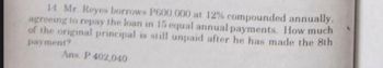 14 Mr. Reyes borrows P600,000 at 12% compounded annually.
agreeing to repay the loan in 15 equal annual payments. How much
of the original principal is still unpaid after he has made the 8th
payment?
Ans. P 402,040