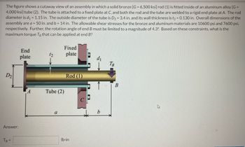 The figure shows a cutaway view of an assembly in which a solid bronze [G= 6,500 ksi] rod (1) is fitted inside of an aluminum alloy [G =
4,000 ksi] tube (2). The tube is attached to a fixed plate at C, and both the rod and the tube are welded to a rigid end plate at A. The rod
diameter is d₁ = 1.15 in. The outside diameter of the tube is D₂ = 3.4 in. and its wall thickness is t₂ = 0.130 in. Overall dimensions of the
assembly are a = 50 in. and b = 14 in. The allowable shear stresses for the bronze and aluminum materials are 10600 psi and 7600 psi,
respectively. Further, the rotation angle of end B must be limited to a magnitude of 4.3°. Based on these constraints, what is the
maximum torque Te that can be applied at end B?
D2
Answer:
TB =
End
plate
A
12
Fixed
plate
Tube (2)
a
Rod (1)
lb-in
b
TB
B
W