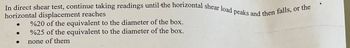 In direct shear test, continue taking readings until the horizontal shear load peaks and then falls, or the
horizontal displacement reaches
●
●
%20 of the equivalent to the diameter of the box.
%25 of the equivalent to the diameter of the box.
none of them