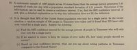 10. A systematic sample of 1000 people across 10 states found that the average person generates 7.445
pounds of trash per day with a population standard deviation of 1.11 pounds. Determine if the
information can be used to create a confidence interval. If so, find the 99% confidence interval. If
not, give a detailed explanation as to why this information does not fit the definition
11. It is thought that 36% of the United States population vote only for a single party. In the recent
election a random sample of 500 people in Tennessee were taken and it found that 225 have only
ever voted for a single party. Answer the following:
(a) Find the 94% confidence interval for the average percent of people in Tennessee who will only
ever vote for a single party
(b) If we wanted to ensure to keep the margin of error under 3%, how many people should we
survey?
(c) Based on your confidence interval, what can you say about voting patterns in Tennessee
compared to the United States?
