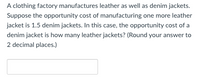 A clothing factory manufactures leather as well as denim jackets.
Suppose the opportunity cost of manufacturing one more leather
jacket is 1.5 denim jackets. In this case, the opportunity cost of a
denim jacket is how many leather jackets? (Round your answer to
2 decimal places.)
