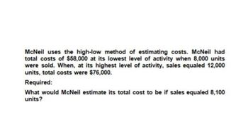 McNeil uses the high-low method of estimating costs. McNeil had
total costs of $58,000 at its lowest level of activity when 8,000 units
were sold. When, at its highest level of activity, sales equaled 12,000
units, total costs were $76,000.
Required:
What would McNeil estimate its total cost to be if sales equaled 8,100
units?