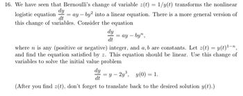 16. We have seen that Bernoulli's change of variable \( z(t) = 1/y(t) \) transforms the nonlinear logistic equation

\[
\frac{dy}{dt} = ay - by^2
\]

into a linear equation. There is a more general version of this change of variables. Consider the equation

\[
\frac{dy}{dt} = ay - by^n,
\]

where \( n \) is any (positive or negative) integer, and \( a, b \) are constants. Let \( z(t) = y(t)^{1-n} \), and find the equation satisfied by \( z \). This equation should be linear. Use this change of variables to solve the initial value problem

\[
\frac{dy}{dt} = y - 2y^3, \quad y(0) = 1.
\]

(After you find \( z(t) \), don't forget to translate back to the desired solution \( y(t) \).)