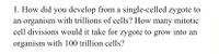 1. How did you develop from a single-celled zygote to
an organism with trillions of cells? How many mitotic
cell divisions would it take for zygote to grow into an
organism with 100 trillion cells?
