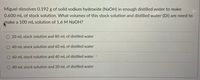 Miguel dissolves 0.192 g of solid sodium hydroxide (NaOH) in enough distilled water to make
0.600 mL of stock solution. What volumes of this stock solution and distilled water (DI) are need to
make a 100 mL solution of 1.6 M NaOH?
20 mL stock solution and 80 mL of distilled water
40 mL stock solution and 60 mL of distilled water
60 mL stock solution and 40 mL of distilled water
O 80 mL stock solution and 20 mL of distilled water
