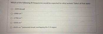 Which of the following IR frequencies would be expected for ethyl acetate? Select all that apply.
- 3395 (broad)
~2980 cm 1
O~1750 cm 1
O-3105 cm-¹
-3135 cm ¹ (extremely broad; overlapping the C-H region)