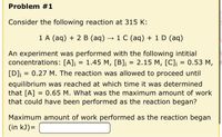 Problem #1
Consider the following reaction at 315 K:
1 A (aq) + 2 B (aq) → 1 C (aq) + 1 D (aq)
An experiment was performed with the following intitial
concentrations: [A]j = 1.45 M, [B]j = 2.15 M, [C]i
[D]j = 0.27 M. The reaction was allowed to proceed until
equilibrium was reached at which time it was determined
that [A] = 0.65 M. What was the maximum amount of work
that could have been performed as the reaction began?
Maximum amount of work performed as the reaction began
(in kJ)=
