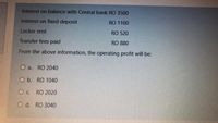 Interest on balance with Central bank RO 3500
Interest on fixed deposit
RO 1100
Locker rent
RO 520
Transfer fees paid
RO 880
From the above information, the operating profit will be:
O a.
RO 2040
O b. RO 1040
O c. RO 2020
O d. RO 3040
