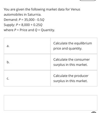 You are given the following market data for Venus
automobiles in Saturnia.
Demand: P = 35,000 - 0.50
Supply: P = 8,000+ 0.25Q
where P = Price and Q = Quantity.
a.
b.
C.
Calculate the equilibrium
price and quantity.
Calculate the consumer
surplus in this market.
Calculate the producer
surplus in this market.