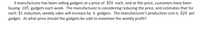 A manufacturer has been selling gadgets at a price of $50 each, and at this price, customers have been
buying 105 gadgets each week. The manufacturer is considering reducing the price, and estimates that for
each $1 reduction, weekly sales will increase by 6 gadgets. The manufacturer's production cost is $20 per
gadget. At what price should the gadgets be sold to maximize the weekly profit?

