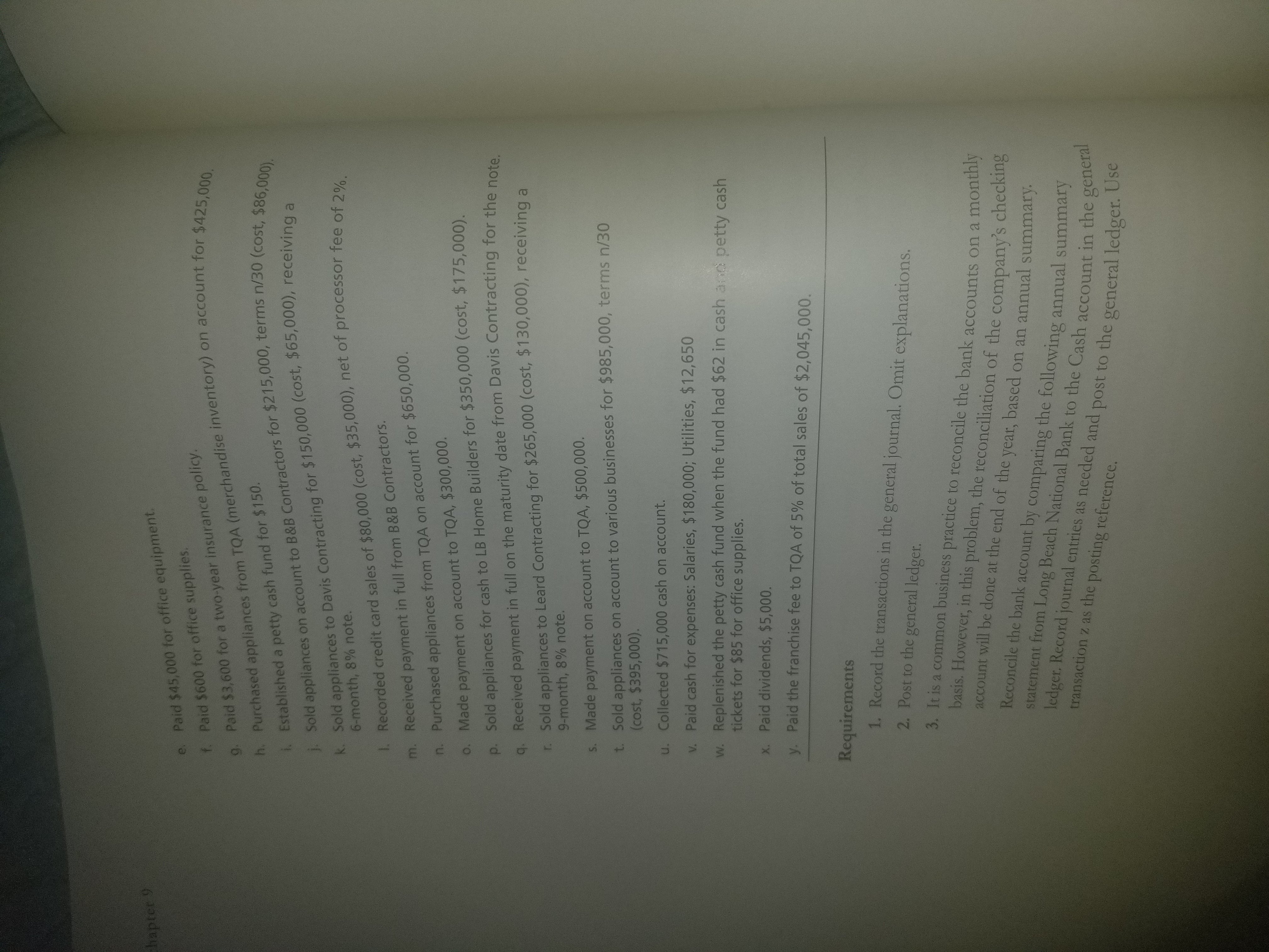 e. Paid $45,000 for office equipment
f. Paid $600 for office supplies
9. Paid $3,600 for a two-year insurance polic
h. Purch
. Established a petty cash fund for $150.
i. Sold applia
k. Sold appliances to Davis Contracting for 5
(merchandise inventory) on account for $425
ased appliances from TQA
),
nces on account to B&B Contractors for $215,000, terms
tracting for $150,000 (cost, $65,00o), receiving a
6-month, 8% note.
l. Recorded credit card sales of $80,000 (cost, $35,000), net of processor fee of 2%
m. Received payment in full from B&B Contractors.
n. Purchased appliances from TQA on account for $650,000.
o. Made payment on account to TQA, $300,000.
p. Sold appliances for cash to LB Home Builders for $350,000 (cost, $175,000)
. Received payment in full on the maturity date from Davis Contracting for the note
r. Sold appliances to Leard Contracting for $265,000 (cost, $130,000), receiving a
9-month, 8% note.
s. Made payment on account to TQA, $500,000
t. Sold appliances on account to various businesses for $985,000, terms n/30
(cost, $395,000)
u. Collected $715,000 cash on account.
v. Paid cash for expenses: Salaries, $180,000; Utilities, $12,650
w. Replenished the petty cash fund when the fund had $62 in cash ae petty cash
tickets for $85 for office supplies
x. Paid dividends, $5,000.
y, paid the franchise fee to TQA of 5% of total sales of $2,045,000.
Requirements
1. Record the transactions in the general journal. Omit explanations.
2. Post to the general ledger.
3. It is a common business practice to reconcile the bank accounts on a monthly
basis. However,in this problem, the reconcliation of the company's checking
account will be done at the end of the year, based on an annual summary
Reconcile the bank account by comparing the following a
statement from Long Beach National Bank to the Cash account
ledget. Record journal entries as needed and post to the gener
transaction z as the posting reference.
nnual summary
in the general
al ledger. Use
