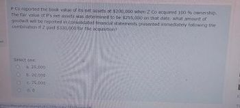 PCn reported the book value of its net assets at $200,000 when Z Co acquired 100 % ownership
The fair value of P's net assets was determined to be $255,000 on that date, what amount of
goodwil will be reported in consolidated financial statements presented immediately following the
combination if 2 paid $330,000 for the acquisition
Select one
25,000
Ob 20.000
€75,000