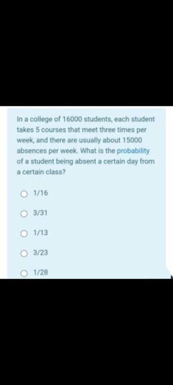 In a college of 16000 students, each student
takes 5 courses that meet three times per
week, and there are usually about 15000
absences per week. What is the probability
of a student being absent a certain day from
a certain class?
O 1/16
O 3/31
O 1/13
O 3/23
1/28