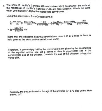 **Text for an Educational Website:**

---

**Understanding the Age of the Universe through Hubble’s Constant**

6. The units of Hubble's Constant (H) are km/(sec Mpc). Meanwhile, the units of the reciprocal of Hubble's Constant (1/H) are (sec Mpc)/km. Watch the units when you multiply (1/H) by the appropriate conversions...

**Using the conversions from Questions #4, 5:**

\[
\frac{1}{H} \left(\frac{\text{sec Mpc}}{\text{km}}\right) \times \frac{3.08 \times 10^{19} \text{ km}}{1 \text{ Mpc}} \times \frac{1 \text{ Gyr}}{3.15 \times 10^{16} \text{ sec}} = \frac{1}{H} \times \frac{3.08 \times 10^{19}}{3.15 \times 10^{16}} \text{ Gyr}
\]

(Note that the strikeouts showing cancellations have 1, 2, or 3 lines in them to help you see the exact unit cancellations at work.)

Therefore, if you multiply 1/H by the conversion factor given by the second line of the equation above, you get a period of time in giga-years! This is the approximate age of the universe. Calculate the age of the universe, using your value of H.

**Current Estimate:**

Currently, the best estimate for the age of the universe is 12.72 giga-years. How did you do?

---

**Explanation of Diagram:**

The diagram shows a step-by-step conversion of units to calculate the age of the universe. It starts with the reciprocal of Hubble's Constant and uses conversions with different units such as kilometers, mega parsecs, gigayears, and seconds. The result of these conversions is an expression that allows the calculation of the age of the universe in gigayears, demonstrating the importance of unit conversion in astronomical calculations.