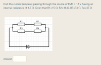 Find the current (ampere) passing through the source of EMF = 18 V having an
internal resistance of 1.5 N. Given that R1=15 N, R2=16 N, R3=33 N, R4=35 N
R1
R2
R3
R4
