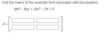 **Title: Finding the Matrix of a Quadratic Form**

**Objective:**
Learn how to find the matrix associated with a given quadratic form.

**Problem Statement:**
Find the matrix of the quadratic form associated with the equation:
\[ 18x^2 - 8xy + 18y^2 - 74 = 0 \]

**Matrix Representation:**
The quadratic form can be expressed in matrix notation as \( \mathbf{x}^T A \mathbf{x} \), where \( \mathbf{x} = \begin{bmatrix} x \\ y \end{bmatrix} \).

**Matrix \( A \):**
\[ A = \begin{bmatrix} a & b/2 \\ b/2 & c \end{bmatrix} \]

For the quadratic function \( ax^2 + bxy + cy^2 \), the coefficients are:
- \( a = 18 \)
- \( b = -8 \)
- \( c = 18 \)

Thus, the matrix \( A \) is:
\[ A = \begin{bmatrix} 18 & -4 \\ -4 & 18 \end{bmatrix} \]

**Summary:**
The matrix \( A \) corresponding to the given quadratic form is a symmetric matrix, which plays a crucial role in various applications like analyzing conic sections and performing transformations.

Understanding this representation is essential for simplifying and solving systems involving quadratic forms in mathematics.