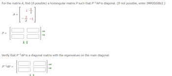 For the matrix \( A \), find (if possible) a nonsingular matrix \( P \) such that \( P^{-1}AP \) is diagonal. (If not possible, enter IMPOSSIBLE.)

\[ A = \begin{bmatrix} 1 & \frac{1}{2} \\ -\frac{3}{2} & -1 \end{bmatrix} \]

\[ P = \begin{bmatrix} \square & \square \\ \square & \square \end{bmatrix} \]

Verify that \( P^{-1}AP \) is a diagonal matrix with the eigenvalues on the main diagonal.

\[ P^{-1}AP = \begin{bmatrix} \square & \square \\ \square & \square \end{bmatrix} \]