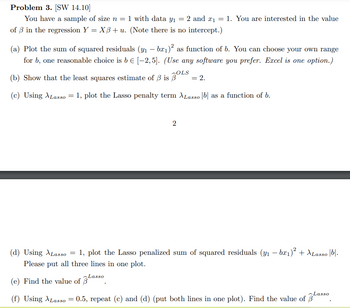 ## Problem 3. [SW 14.10]

You have a sample of size \( n = 1 \) with data \( y_1 = 2 \) and \( x_1 = 1 \). You are interested in the value of \( \beta \) in the regression \( Y = X \beta + u \). (Note there is no intercept.)

(a) Plot the sum of squared residuals \( (y_1 - b x_1)^2 \) as a function of \( b \). You can choose your own range for \( b \), one reasonable choice is \( b \in [-2, 5] \). *(Use any software you prefer. Excel is one option.)*

(b) Show that the least squares estimate of \( \beta \) is \( \hat{\beta}^{OLS} = 2 \).

(c) Using \( \lambda_{Lasso} = 1 \), plot the Lasso penalty term \( \lambda_{Lasso} |b| \) as a function of \( b \).

(d) Using \( \lambda_{Lasso} = 1 \), plot the Lasso penalized sum of squared residuals \( (y_1 - b x_1)^2 + \lambda_{Lasso} |b| \). Please put all three lines in one plot.

(e) Find the value of \( \hat{\beta}^{Lasso} \).

(f) Using \( \lambda_{Lasso} = 0.5 \), repeat (c) and (d) (put both lines in one plot). Find the value of \( \hat{\beta}^{Lasso} \).