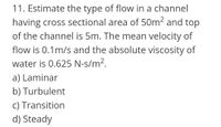 11. Estimate the type of flow in a channel
having cross sectional area of 50m2 and top
of the channel is 5m. The mean velocity of
flow is 0.1m/s and the absolute viscosity of
water is 0.625 N-s/m².
a) Laminar
b) Turbulent
c) Transition
d) Steady
