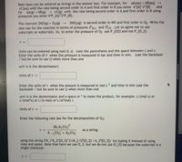 Rate laws can be entered as strings in the answer box. For example, for aA(aq) + bB(aq) →
CC(aq) with the rate being second order in A and first order in B you enter k*[A]^2*[B] and
for aA(g) + bB(g) cC(g) with the rate being second order in A and first order in B using
pressures you enter k*P_{A}^2*P_{B}.
The reaction 2NO(g) + O2(g) → 2NO2(g) is second order in NO and first order in 02. Write the
rate law for the reaction in terms of pressures PNO and Po2 . Let us agree not to use
subscripts on subscripts. So, to enter the pressure of 02 use P_{02} and not P_{O_2}.
Units can be entered using mol/(L s) note the parenthesis and the space between L and s.
Enter the units of r when the pressure is measured in bar and time in min. (use the backslash
/ but be sure to use () when more than one
unit is is the denominator)
Units of r =
Enter the units of r when the amount is measured in mol L1 and time in min (use the
backslash / but be sure to use () when more than one
unit is is the denominator and a space or * to mean the product, for example: L/(mol s) or
L/(mol*s) or L/(s mol) or L/(s*mol) )
Units of r =
%3D
Enter the following rate law for the decomposition of 03:
2k1 k2[O3]°
k _1[O2] + k2[O3]
as a string
using the string 2*k_1*k_2*[O_3]^2/(k_{-1}*[O_2] + k_2*[O_3]) try typing it instead of using
copy and paste. Note that here we use O_3, but we do not use 0_{3} because the subscript is a
single character.
