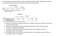 6. The following regression output is for the relationship between father's highest year of school
completed (IV) and respondent's highest year of school completed (DV).
Model Summary
Adjusted R
Square
Std. Error of
Model
R Square
the Estimate
.426
.181
.180
2.638
a. Predictors: (Constant), HIGHEST YEAR SCHOOL
COMPLETED, FATHER
Coefficients"
Standardized
Unstandardized Coefficients
Coefficients
Model
B
Std. Error
Beta
t
Sig.
(Constant)
10.335
.230
44.944
.000
HIGHEST YEAR SCHOOL
.295
.019
.426
15.403
.000
COMPLETED, FATHER
a. Dependent Variable: HIGHEST YEAR OF SCHOOL COMPLETED
a) Report the correlation coefficient and discuss strength and direction. Report R? and write a
sentence interpretation.
b) Write out the regression equation using the appropriate numbers from above and
interpret a (constant) and slope (b).
c) If someone's father has 12 years of schooling, what is the predicted number of
respondent's years of schooling?
d) If someone's father has 20 years of schooling, what is the predicted number of years of
respondent's years of schooling?
