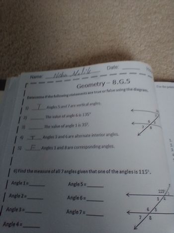 r
1"
Name: Neher Malile
13)
| 1)_T_Angles
19
Angle 3 =
Angle 4=
Geometry - 8.G.5
Determine if the following statements are true or false using the diagram.
I Angles 5 and 7 are vertical angles.
The value of angle G is 135"
The value of angle 1 is 35%
6) Find the measure of all 7 angles given that one of the angles is 115.
Angle 1 =
Angle 5=
Angle 2=
Date:
3 and 6 are alternate interior angles.
F Angles 1 and 8 are corresponding angles.
Angle 6=
Angle 7 =
7
Ce the post
6/5
8
115
1
WNP