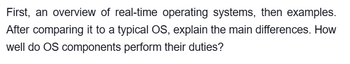 First, an overview of real-time operating systems, then examples.
After comparing it to a typical OS, explain the main differences. How
well do OS components perform their duties?