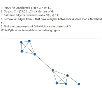 1. Input: An unweighted graph G = (V, E).
2. Output: C = {C1,C2,...,Ck }, k clusters of G.
3. Calculate edge betweenness value V(u, v) E E.
4. Remove all edges from G that have a higher betweenness value than a threshold
τ.
5. Find the components of GN which are the clusters of G.
Write Python Implementation considering figure