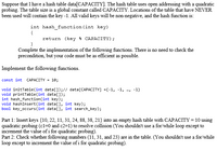 Suppose that we have a hash table `data[CAPACITY]`. The hash table uses open addressing with quadratic probing. The table size is a global constant called `CAPACITY`. Locations of the table that have never been used will contain the key `-1`. All valid keys will be non-negative, and the hash function is:

```c
int hash_function(int key) {
    return (key % CAPACITY);
}
```

Complete the implementation of the following functions. There is no need to check the precondition, but your code must be as efficient as possible.

**Implement the following functions:**

```c
const int CAPACITY = 10;

void initTable(int data[]); // data[CAPACITY] = {-1, -1, ..., -1}
void printTable(int data[]);
int hash_function(int key);
void hashInsert(int data[], int key);
bool key_occurs(int data[], int search_key);
```

**Part 1: Insert keys {10, 22, 11, 31, 24, 88, 38, 21} into an empty hash table with `CAPACITY = 10` using quadratic probing (`c1=0` and `c2=1`) to resolve collision (You shouldn't use a for/while loop except to increment the value of `i` for quadratic probing).**

**Part 2: Check whether the following numbers (11, 31, and 23) are in the table. (You shouldn't use a for/while loop except to increment the value of `i` for quadratic probing).**