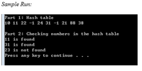 **Sample Run:**

**Part 1: Hash table**

10 11 22 -1 24 31 -1 21 88 38

**Part 2: Checking numbers in the hash table**

11 is found  
31 is found  
23 is not found  

Press any key to continue . . .