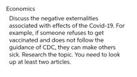 Economics
Discuss the negative externalities
associated with effects of the Covid-19. For
example, if someone refuses to get
vaccinated and does not follow the
guidance of CDC, they can make others
sick. Research the topic. You need to look
up at least two articles.
