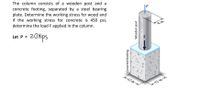 The column consists of a wooden post and a
concrete footing, separated by a steel bearing
plate. Determine the working stress for wood and
if the working stress for concrete is 450 psi,
determine the load F applied in the column.
8 in.
20kips
Let P =
12 in-
K12 in.→
Concrete footing
Wooden post
