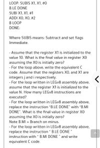 LOOP: SUBIS X1, X1, #0
B.LE DONE
SUBI X1, X1, #1
ADDI XO, XO, #2
B LOOP
DONE:
Where SUBIS means: Subtract and set flags
Immediate.
- Assume that the register X1 is initialized to the
value 10. What is the final value in register XO
assuming the XO is initially zero?
- For the loop above, write the equivalent C
code. Assume that the registers X0, and X1 are
integers j and i respectively.
- For the loop written in LEGV8 assembly above,
assume that the register X1 is initialized to the
value N. How many LEGV8 instructions are
executed?
- For the loop written in LEGV8 assembly above,
replace the instruction "B.LE DONE" with "B.MI
DONE". What is the final value in register X0
assuming the XO is initially zero?
Note B.MI = Branch on minus.
- For the loop written in LEGV8 assembly above,
replace the instruction " B.LE DONE "
11
instruction with " B.MI DONE " and write
equivalent C code.
