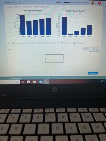 3
E
Question 3 of 5, Step 1 of 2
The number of robberies in a city is depicted in two different graphs below.
Robbery Counts Graph A
Answer
Robberies
$
14
300
250-
4
200-
150-
100
50-
© 2023 Hawkes Learning
0
IDI
R
Year 1
3:
fs
%
Year 2
5
Year 3
Step 1 of 2: How many times as many robberies were there actually in Year 5 compared to Year 3? Round your answer to 2 decimal places.
T
16
Year 4
6
99+
Year 5
Y
4-
&
1/6
Correct
7
19147
SEADRES
300
290-
hp
280-
270-
260-
250-
240-
230-
220-
210-
200
Year 1
U
00
Robbery Counts Graph B
8
Year 2
Year 3
19
9
V
Year 4
ho
4 11
Year 5
Tables
O
O
Keypad
Keyboard Shortcuts
Submit Answer
fu
a
8